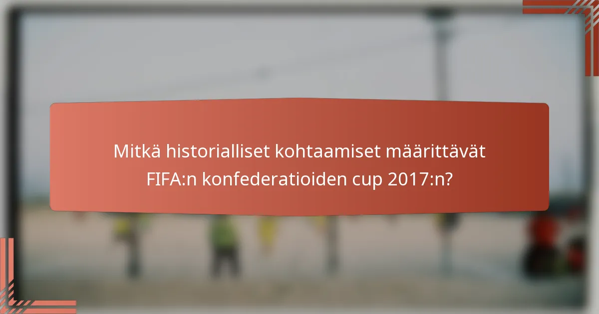 Mitkä historialliset kohtaamiset määrittävät FIFA:n konfederatioiden cup 2017:n?